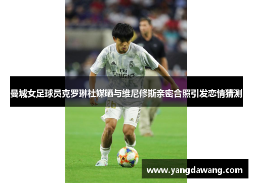 曼城女足球员克罗琳社媒晒与维尼修斯亲密合照引发恋情猜测